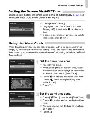 Page 169
Changing Camera Settings
169
Setting the Screen Shut-Off Time
You can adjust the time the screen takes to shut off automatically (p. 52). This 
also works when [Auto Power Down] is set to [Off].
zTouch [Power Saving].zDrag up or down the screen to choose 
[Display Off], then touch  qr to choose a 
time.
zIn order to save battery power, you should 
choose less than [1 min.].
Using the World Clock
When traveling abroad, you can record images with local dates and times 
simply by switching the time zone...