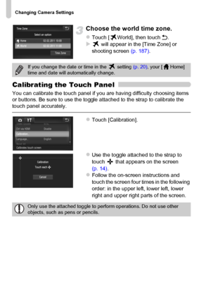 Page 170
Changing Camera Settings
170
Choose the world time zone.
zTouch [ World], then touch Ú.X will appear in the [Time Zone] or 
shooting screen  (p. 187).
Calibrating the Touch Panel
You can calibrate the touch panel if you are having difficulty choosing items 
or buttons. Be sure to use the toggle attached to the strap to calibrate the 
touch panel accurately.
zTouch [Calibration].
zUse the toggle attached to the strap to 
touch   that appears on the screen 
(p. 14).
zFollow the on-screen instructions and...