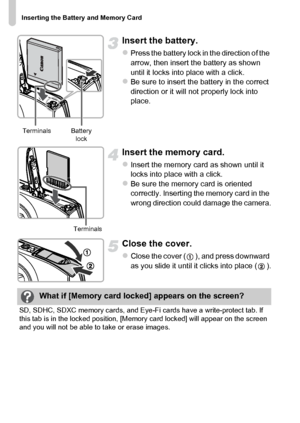 Page 18
Inserting the Battery and Memory Card
18
Insert the battery.
zPress the battery lock in the direction of the 
arrow, then insert the battery as shown 
until it locks into place with a click.
zBe sure to insert the battery in the correct 
direction or it will not properly lock into 
place.
Insert the memory card.
zInsert the memory card as shown until it 
locks into place with a click.
zBe sure the memory card is oriented 
correctly. Inserting the memory card in the 
wrong direction could damage the...