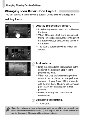 Page 174
Changing Shooting Function Settings
174
Changing Icon Order (Icon Layout)
You can add icons to the shooting screen, or change their arrangement.
Adding Icons
Display the settings screen.
zIn a shooting screen, touch and hold one of 
the icons.
zWhen [Changes which icons appear and 
their positions] appears, lift your finger off 
the screen once, then touch the center of 
the screen.
XThe setting screen shown to the left will 
appear.
Add an icon.
zDrag the desired icon that appears in the 
center of the...