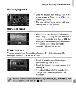 Page 175
Changing Shooting Function Settings
175
Rearranging Icons
zDrag the desired icon that appears in the 
layout screen in Step 1 on p. 174 to the 
position you want.
XThe icon will exchange places with any 
existing icon in that position.
Removing Icons
zWhen in the layout screen that appears in 
Step 1 on  p. 174, drag the icon you want to 
remove to the center and then to   that 
will appear on the lower part of the screen.
zIf you drag an icon that cannot be 
removed,   will not appear.
Preset Layouts...