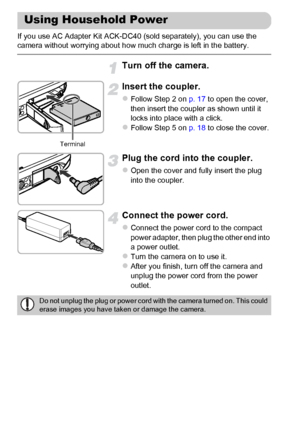 Page 178
178
If you use AC Adapter Kit ACK-DC40 (sold separately), you can use the 
camera without worrying about how much charge is left in the battery.
Turn off the camera.
Insert the coupler.
zFollow Step 2 on p. 17 to open the cover, 
then insert the coupler as shown until it 
locks into place with a click.
zFollow Step 5 on  p. 18 to close the cover.
Plug the cord into the coupler.
zOpen the cover and fully insert the plug 
into the coupler.
Connect the power cord.
zConnect the power cord to the compact...