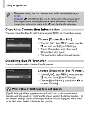 Page 180
Using an Eye-Fi Card
180
Checking Connection Information
You can check the Eye-Fi card’s access point SSID, or connection status.
Choose [Connection info].
zTouch ø, then n  to choose the 
3  tab, and touch [Eye-Fi Settings].
zTouch [Connection info], then touch 
[Connection info] again.
XThe connection info screen will appear.
Disabling Eye-Fi Transfer
You can set the card to disable Eye-Fi transfer.
Choose [Disable] in [Eye-Fi trans.].
zTouch  ø, then n  to choose the 
3  tab, and touch [Eye-Fi...