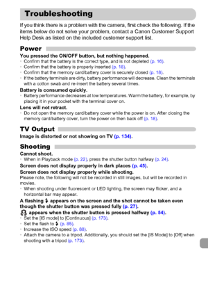 Page 181
181
If you think there is a problem with the camera, first check the following. If the 
items below do not solve your problem, contact a Canon Customer Support 
Help Desk as listed on the included customer support list.
PowerYou pressed the ON/OFF button, but nothing happened.•Confirm that the battery is the correct type, and is not depleted  (p. 16).
• Confirm that the battery is properly inserted  (p. 18).
• Confirm that the memory card/battery cover is securely closed  (p. 18).
• If the battery...