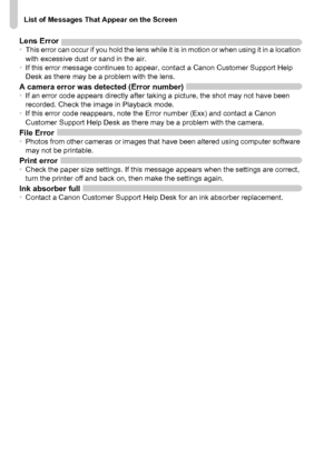 Page 186
List of Messages That Appear on the Screen
186
Lens Error•This error can occur if you hold the lens while it is in motion or when using it in a location 
with excessive dust or sand in the air.
• If this error message continues to appear, contact a Canon Customer Support Help 
Desk as there may be a problem with the lens.
A camera error was detected (Error number)•If an error code appears directly after taking a picture, the shot may not have been 
recorded. Check the image in Playback mode.
• If this...