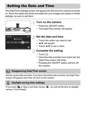 Page 20
20
The Date/Time settings screen will appear the first time the camera is turned 
on. Since the dates and times recorded into your images are based on these 
settings, be sure to set them.
Turn on the camera.
zPress the ON/OFF button.XThe Date/Time screen will appear.
Set the date and time.
zTouch the option you want to set.Xop will appear.zTouch  op to set a value.
Complete th e setting.
zTouch Ú.XOnce the date and time have been set, the 
Date/Time screen will close.
zPressing the ON/OFF button will...