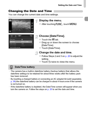 Page 21
Setting the Date and Time
21
Changing the Date and Time
You can change the current date and time settings.
Display the menu.
zAfter touching ø, touch  n.
Choose [Date/Time].
zTouch the  3 tab.zDrag up or down the screen to choose 
[Date/Time].
zTouch [Date/Time].
Change the date and time.
zFollow Steps 2 and 3 on  p. 20 to adjust the 
setting.
zTouch  Ú twice to close the menu.
Date/Time battery
•The camera has a built-in date/time battery (backup battery) that allows the 
date/time settings to be...