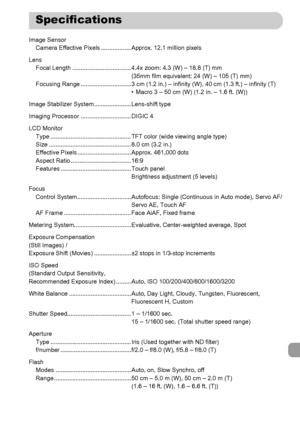 Page 201
201
Image SensorCamera Effective Pixels .................. Approx. 12.1 million pixels
Lens Focal Length ................................... 4.4x zoom: 4.3 (W) – 18.8 (T) mm (35mm film equivalent: 24 (W) – 105 (T) mm)
Focusing Range .............................. 3 cm (1.2 in.) – in finity (W), 40 cm (1.3 ft.) – infinity (T)
• Macro 3 – 50 cm (W) (1.2 in. – 1.6 ft. (W))
Image Stabilizer System ...................... Lens-shift type
Imaging Processor .............................. DIGIC 4
LCD Monitor...