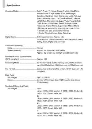 Page 202
Specifications
202
Shooting Modes .................................. Auto*1, P, Av, Tv, Movie Digest, Portrait, Kids&Pets, 
Smart Shutter*2, High-speed Burst, Best Image 
Selection, Handheld Night Scene, Low Light, Fish-eye 
Effect, Miniature Effect, Toy Camera Effect, Creative 
Light Effect, Monochrome, Super Vivid, Poster Effect, 
Color Accent, Color Swap, Beach, Foliage, Snow, 
Fireworks, iFrame Movie, Super Slow Motion Movie
• Movies are recorded by pressing the movie button.
*1 Smart Auto also...