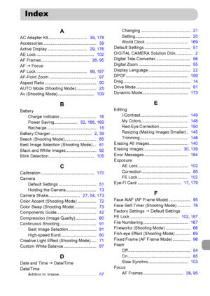 Page 205
205
AAC Adapter Kit .................................   39, 178
Accessories .............................................    39
Active Display ..................................    29, 176
AE Lock .................................................    102
AF Frames .........................................    26, 95
AF  J Focus
AF Lock ...........................................    99, 187
AF-Point Zoom ........................................    97
Aspect Ratio...