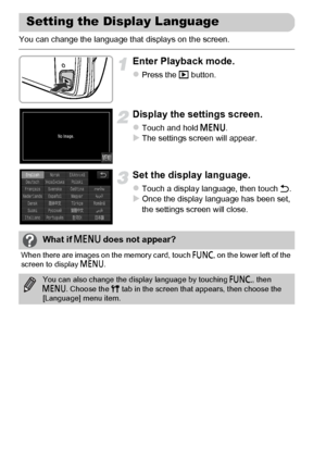 Page 22
22
You can change the language that displays on the screen.
Enter Playback mode.
zPress the 1 button.
Display the settings screen.
zTouch and hold  n.XThe settings screen will appear.
Set the display language.
zTouch a display language, then touch  Ú.XOnce the display language has been set, 
the settings screen will close.
Setting the Display Language
What if  n does not appear?
When there are images on the memory card, touch  ø on the lower left of the 
screen to display  n.
You can also change the...
