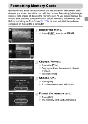 Page 23
23
Before you use a new memory card or one that has been formatted in other 
devices, you should format the card with this camera. Formatting (initializing) a 
memory card erases all data on the memory card. As you cannot retrieve the 
erased data, exercise adequate caution before formatting the memory card.
Before formatting an Eye-Fi card (p. 179), be sure to install the software 
contained on the card to a computer.
Display the menu.
zTouch  ø, then touch  n.
Choose [Format].
zTouch the  3 tab.zDrag...