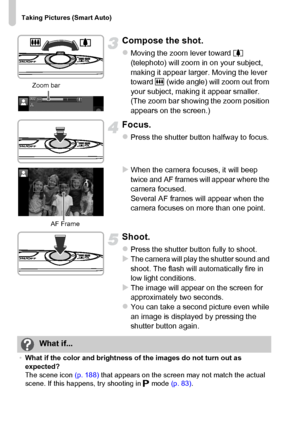 Page 26
Taking Pictures (Smart Auto)
26
Compose the shot.
zMoving the zoom lever toward i 
(telephoto) will zoom in on your subject, 
making it appear larger. Moving the lever 
toward  j (wide angle) will zoom out from 
your subject, making it appear smaller. 
(The zoom bar showing the zoom position 
appears on the screen.)
Focus.
zPress the shutter button halfway to focus.
XWhen the camera focuses, it will beep 
twice and AF frames will appear where the 
camera focused.
Several AF frames will appear when the...