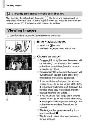 Page 28
Viewing Images
28
You can view the images you have taken on the screen.
Enter Playback mode.
zPress the 1 button.XThe last image you took will appear.
Choose an image.
zDragging left to right across the screen will 
cycle through the images in the reverse 
order they were taken, from the newest 
image to the oldest.
zDragging right to left across the screen will 
cycle through images in the order they 
were taken, from oldest to newest.
zIf you touch the left edge of the screen 
(inside frame   on the...