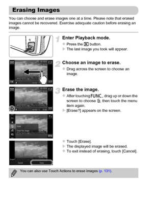 Page 30
30
You can choose and erase images one at a time. Please note that erased 
images cannot be recovered. Exercise adequate caution before erasing an 
image.
Enter Playback mode.
zPress the 1 button.XThe last image you took will appear.
Choose an image to erase.
zDrag across the screen to choose an 
image.
Erase the image.
zAfter touching  ø, drag up or down the 
screen to choose  a, then touch the menu 
item again.
X[Erase?] appears on the screen.
zTouch [Erase].XThe displayed image will be erased.zTo...