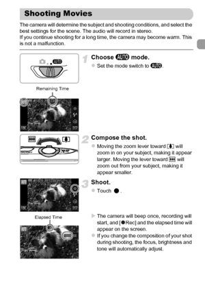 Page 31
31
The camera will determine the subject and shooting conditions, and select the 
best settings for the scene. The audio will record in stereo.
If you continue shooting for a long time, the camera may become warm. This 
is not a malfunction.
Choose A mode.
zSet the mode switch to  A.
Compose the shot.
zMoving the zoom lever toward  i will 
zoom in on your subject, making it appear 
larger. Moving the lever toward  j will 
zoom out from your subject, making it 
appear smaller.
Shoot.
zTouch .
XThe camera...