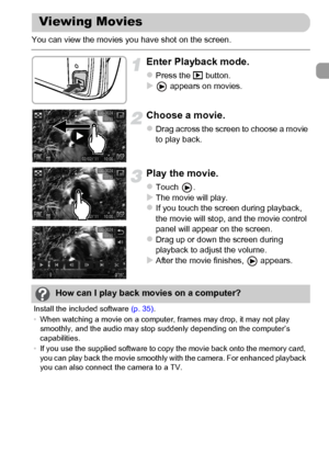 Page 33
33
You can view the movies you have shot on the screen.
Enter Playback mode.
zPress the 1 button.X appears on movies.
Choose a movie.
zDrag across the screen to choose a movie 
to play back.
Play the movie.
zTouch .XThe movie will play.zIf you touch the screen during playback, 
the movie will stop, and the movie control 
panel will appear on the screen.
zDrag up or down the screen during 
playback to adjust the volume.
XAfter the movie finishes,   appears.
Viewing Movies
How can I play back movies on a...