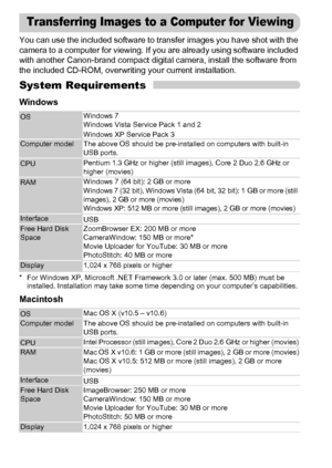 Page 34
34
You can use the included software to transfer images you have shot with the 
camera to a computer for viewing. If you are already using software included 
with another Canon-brand compact digital camera, install the software from 
the included CD-ROM, overwriting your current installation.
System Requirements
Windows
* For Windows XP, Microsoft .NET Framework 3.0 or later (max. 500 MB) must be installed. Installation may take some time depending on your computer’s capabilities.
Macintosh
OS Windows...