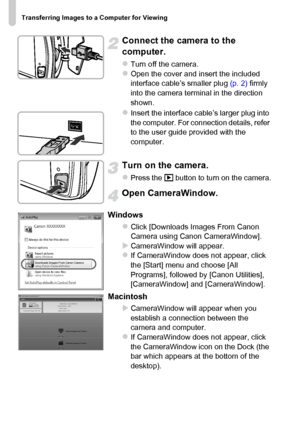 Page 36
Transferring Images to a Computer for Viewing
36
Connect the camera to the 
computer.
zTurn off the camera.zOpen the cover and insert the included 
interface cable’s smaller plug (p. 2) firmly 
into the camera terminal in the direction 
shown.
zInsert the interface cable’s larger plug into 
the computer. For connection details, refer 
to the user guide provided with the 
computer.
Turn on the camera.
zPress the  1 button to turn on the camera.
Open CameraWindow.
Windows
zClick [Downloads Images From...