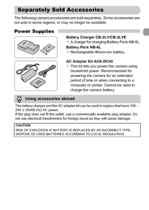 Page 39
39
The following camera accessories are sold separately. Some accessories are 
not sold in some regions, or may no longer be available.
Power Supplies
Battery Charger CB-2LY/CB-2LYEzA charger for charging Battery Pack NB-6L.
Battery Pack NB-6L
zRechargeable lithium-ion battery.
AC Adapter Kit ACK-DC40
zThis kit lets you power the camera using 
household power. Recommended for 
powering the camera for an extended 
period of time or when connecting to a 
computer or printer. Cannot be used to 
charge the...