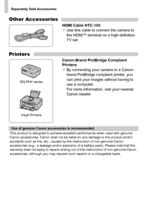 Page 40
Separately Sold Accessories
40
Other Accessories
HDMI Cable HTC-100zUse this cable to connect the camera to 
the HDMI™ terminal on a high-definition 
TV set.
Printers
Canon-Brand PictBridge Compliant 
Printers
zBy connecting your camera to a Canon-
brand PictBridge compliant printer, you 
can print your images without having to 
use a computer.
For more information, visit your nearest 
Canon retailer.
SELPHY seriesInkjet Printers
Use of genuine Canon accessories is recommended.
This product is designed...