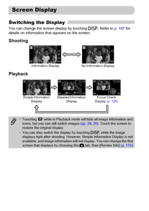 Page 44
44
Switching the Display
You can change the screen display by touching l. Refer to  p. 187 for 
details on information that appears on the screen.
Shooting
Playback
Screen Display
No Information Display
Information Display
• Touching   while in Playback mode will hide all image information and 
icons, but you can still switch images  (pp. 28, 29) . Touch the screen to 
restore the original display.
• You can also switch the display by touching  l while the image 
displays right after shooting. However,...