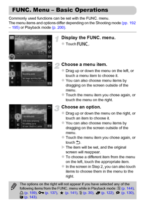 Page 46
46
Commonly used functions can be set with the FUNC. menu.
The menu items and options differ depending on the Shooting mode (pp. 192 
–  195)  or Playback mode  (p. 200).
Display the FUNC. menu.
zTouch ø.
Choose a menu item.
zDrag up or down the menu on the left, or 
touch a menu item to choose it.
zYou can also choose menu items by 
dragging on the screen outside of the 
menu.
zTouch the menu item you chose again, or 
touch the menu on the right.
Choose an option.
zDrag up or down the menu on the...