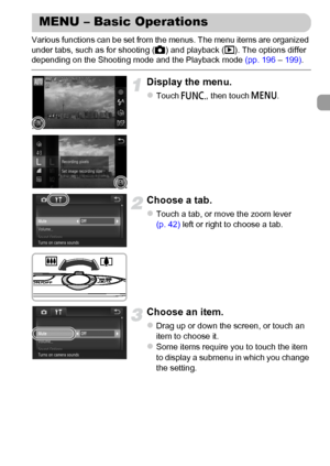 Page 47
47
Various functions can be set from the menus. The menu items are organized 
under tabs, such as for shooting (4) and playback ( 1). The options differ 
depending on the Shooting mode and the Playback mode  (pp. 196 – 199) .
Display the menu.
zTouch  ø, then touch  n.
Choose a tab.
zTouch a tab, or move the zoom lever 
(p. 42) left or right to choose a tab.
Choose an item.
zDrag up or down the screen, or touch an 
item to choose it.
zSome items require you to touch the item 
to display a submenu in...