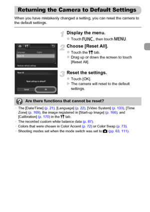 Page 51
51
When you have mistakenly changed a setting, you can reset the camera to 
the default settings.
Display the menu.
zTouch ø, then touch  n.
Choose [Reset All].
zTouch the  3 tab.zDrag up or down the screen to touch 
[Reset All].
Reset the settings.
zTouch [OK].XThe camera will reset to the default 
settings.
Returning the Camera to Default Settings
Are there functions that cannot be reset?
•The [Date/Time]  (p. 21), [Language]  (p. 22), [Video System]  (p. 133), [Time 
Zone]  (p. 169) , the image...