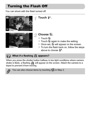 Page 54
54
You can shoot with the flash turned off.
Touch .
Choose !.
zTouch  !.zTouch  ! again to make the setting.XOnce set,  ! will appear on the screen.zTo turn the flash back on, follow the steps 
above to choose  .
Turning the Flash Off
What if a flashing   appears?
When you press the shutter button halfway  in low light conditions where camera 
shake is likely, a flashing   will appear on the screen. Attach the camera to a 
tripod to prevent it from moving.
You can also choose items by touching   in Step...