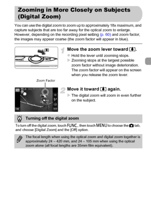 Page 55
55
You can use the digital zoom to zoom up to approximately 18x maximum, and 
capture subjects that are too far away for the optical zoom to enlarge.
However, depending on the recording pixel setting (p. 60) and zoom factor, 
the images may appear coarse (the zoom factor will appear in blue).
Move the zoom lever toward  i.
zHold the lever until zooming stops.XZooming stops at the largest possible 
zoom factor without image deterioration. 
The zoom factor will appear on the screen 
when you release the...
