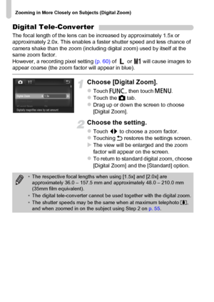 Page 56
Zooming in More Closely on Subjects (Digital Zoom)
56
Digital Tele-Converter
The focal length of the lens can be increased by approximately 1.5x or 
approximately 2.0x. This enables a faster shutter speed and less chance of 
camera shake than the zoom (including digital zoom) used by itself at the 
same zoom factor.
However, a recording pixel setting (p. 60) of   or   will cause images to 
appear coarse (the zoom factor will appear in blue).
Choose [Digital Zoom].
zTouch  ø, then touch  n.zTouch the  4...