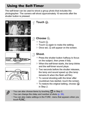 Page 58
58
The self-timer can be used to shoot a group photo that includes the 
photographer. The camera will shoot approximately 10 seconds after the 
shutter button is pressed.
Touch .
Choose Ò.
zTouch  Ò.zTouch  Ò again to make the setting.XOnce set,  Ò will appear on the screen.
Shoot.
zPress the shutter button halfway to focus 
on the subject, then press it fully.
XWhen the self-timer starts, the lamp blinks 
and the self-timer sound plays.
XTwo seconds before the shutter releases, 
the lamp and sound...