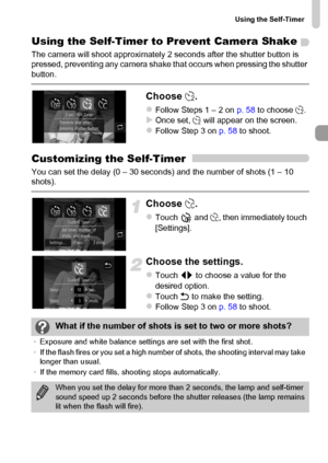Page 59
Using the Self-Timer
59
Using the Self-Timer to Prevent Camera Shake
The camera will shoot approximately 2 seconds after the shutter button is 
pressed, preventing any camera shake that occurs when pressing the shutter 
button.
Choose Î.
zFollow Steps 1 – 2 on  p. 58 to choose  Î.XOnce set,  Î will appear on the screen.zFollow Step 3 on  p. 58 to shoot.
Customizing the Self-Timer
You can set the delay (0 – 30 seconds) and the number of shots (1 – 10 
shots).
Choose  $.
zTouch  and  $, then immediately...