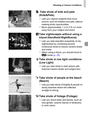 Page 65
Shooting in Various Conditions
65
V Take shots of kids and pets 
(Kids&Pets)
zLets you capture subjects that move 
around, such as children and pets, without 
missing photo opportunities.
zMove approximately 1 m (3.3 ft.) or more 
away from your subject and shoot.
Take nightscapes without using a 
tripod (Handheld NightScene)
zLets you take beautiful snapshots of city 
nightscenes by combining several 
continuous shots to reduce camera shake 
and noise.
zWhen using a tripod, you should shoot in 
A  mode...