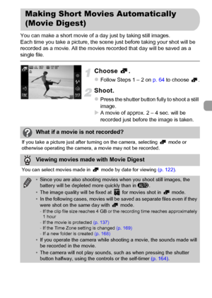 Page 67
67
You can make a short movie of a day just by taking still images.
Each time you take a picture, the scene just before taking your shot will be 
recorded as a movie. All the movies recorded that day will be saved as a 
single file.
Choose .
zFollow Steps 1 – 2 on p. 64 to choose  .
Shoot.
zPress the shutter button fully to shoot a still 
image.
XA movie of approx. 2 – 4 sec. will be 
recorded just before the image is taken.
Making Short Movies Automatically 
(Movie Digest)
What if a movie is not...