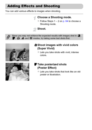 Page 68
68
You can add various effects to images when shooting.
Choose a Shooting mode.
zFollow Steps 1 – 2 on p. 64 to choose a 
Shooting mode.
Shoot.
Shoot images with vivid colors 
(Super Vivid)
zLets you take shots with vivid, intense 
colors.
Take posterized shots 
(Poster Effect)
zLets you take shots that look like an old 
poster or illustration.
Adding Effects and Shooting
Since you may not achieve the expect ed results with images shot in  , 
,  ,   and   modes, try taking some test shots first.
 