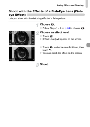 Page 69
Adding Effects and Shooting
69
Shoot with the Effects of a Fish-Eye Lens (Fish-
eye Effect)
Lets you shoot with the distorting effect of a fish-eye lens.
Choose .
zFollow Steps 1 – 2 on p. 64 to choose  .
Choose an effect level.
zTouch .X[Effect Level] will appear on the screen.
zTouch  qr to choose an effect level, then 
touch  Ú.
XYou can check the effect on the screen.
Shoot.
 