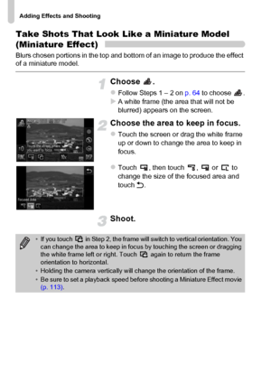 Page 70
Adding Effects and Shooting
70
Take Shots That Look Like a Miniature Model 
(Miniature Effect)
Blurs chosen portions in the top and bottom of an image to produce the effect 
of a miniature model.
Choose .
zFollow Steps 1 – 2 on p. 64 to choose  .XA white frame (the area that will not be 
blurred) appears on the screen.
Choose the area to keep in focus.
zTouch the screen or drag the white frame 
up or down to change the area to keep in 
focus.
zTouch , then touch ,  or  to 
change the size of the focused...