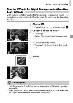 Page 71
Adding Effects and Shooting
71
Special Effects for Night Backgrounds (Creative 
Light Effect)
Light displays and other points of light in the night backgrounds behind your 
subject can be changed into 6 different shapes. Be sure to use the flash when 
shooting.
Choose .
zFollow Steps 1 – 2 on p. 64 to choose  .
Choose a shape and size.
zTouch .
X[Select Effect] will appear on the screen.
zTouch the desired shape.zTouch  op to choose a size, then touch 
Ú .
Shoot.
Shooting tips
•Hold the camera firmly...