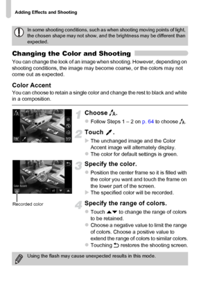 Page 72
Adding Effects and Shooting
72
Changing the Color and Shooting
You can change the look of an image when shooting. However, depending on 
shooting conditions, the image may become coarse, or the colors may not 
come out as expected.
Color Accent
You can choose to retain a single color and change the rest to black and white 
in a composition.
Choose T.
zFollow Steps 1 – 2 on  p. 64 to choose  T.
Touch .
XThe unchanged image and the Color 
Accent image will alternately display.
zThe color for default...