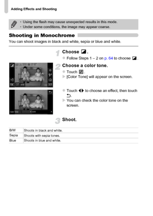 Page 74
Adding Effects and Shooting
74
Shooting in Monochrome
You can shoot images in black and white, sepia or blue and white.
Choose .
zFollow Steps 1 – 2 on p. 64 to choose  .
Choose a color tone.
zTouch .X[Color Tone] will appear on the screen.
zTouch  qr to choose an effect, then touch 
Ú .
XYou can check the color tone on the 
screen.
Shoot.
•Using the flash may cause unexp ected results in this mode.
• Under some conditions, the image may appear coarse.
B/W
Shoots in black and white.
Sepia Shoots with...