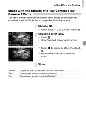 Page 75
Adding Effects and Shooting
75
Shoot with the Effects of a Toy Camera (Toy 
Camera Effect)
This effect darkens and blurs the corners of the image, and changes the 
overall color so that it looks like an image shot with a toy camera.
Choose .
zFollow Steps 1 – 2 on  p. 64 to choose  .
Choose a color tone.
zTouch .X[Color Tone] will appear on the screen.
zTouch  qr to choose an effect, then touch 
Ú .
XYou can check the color tone on the 
screen.
Shoot.
Standard
Images will look like they were shot with a...