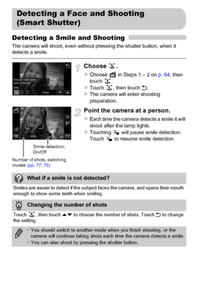 Page 76
76
Detecting a Smile and Shooting
The camera will shoot, even without pressing the shutter button, when it 
detects a smile.
Choose .
zChoose   in Steps 1 – 2 on p. 64, then 
touch .
zTouch , then touch  Ú.XThe camera will enter shooting 
preparation.
Point the camera at a person.
zEach time the camera detects a smile it will 
shoot after the lamp lights.
zTouching   will pause smile detection. 
Touch   to resume smile detection.
Detecting a Face and Shooting 
(Smart Shutter)
Number of shots, switching...