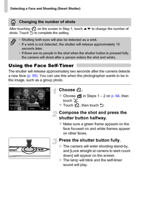 Page 78
Detecting a Face and Shooting (Smart Shutter)
78
Using the Face Self-Timer
The shutter will release approximately two seconds after the camera detects 
a new face (p. 95). You can use this when the photographer wants to be in 
the image, such as a group photo.
Choose .
zChoose   in Steps 1 – 2 on  p. 64, then 
touch .
zTouch , then touch  Ú.
Compose the shot and press the 
shutter button halfway.
zMake sure a green frame appears on the 
face focused on and white frames appear 
on other faces.
Press the...