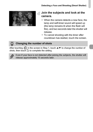 Page 79
Detecting a Face and Shooting (Smart Shutter)
79
Join the subjects and look at the 
camera.
XWhen the camera detects a new face, the 
lamp and self-timer sound will speed up 
(the lamp remains lit when the flash will 
fire), and two seconds later the shutter will 
release.
zTo cancel shooting with the timer after 
countdown has started, touch the screen.
Changing the number of shots
After touching   in the screen in Step 1, touch op to change the number of 
shots, then touch  Ú to complete the setting....