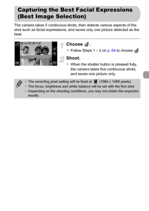 Page 81
81
The camera takes 5 continuous shots, then detects various aspects of the 
shot such as facial expressions, and saves only one picture detected as the 
best.
Choose .
zFollow Steps 1 – 2 on p. 64 to choose  .
Shoot.
XWhen the shutter button is pressed fully, 
the camera takes five continuous shots, 
and saves one picture only.
Capturing the Best Facial Expressions 
(Best Image Selection)
•The recording pixel setting will be fixed at   (1984 x 1488 pixels).
• The focus, brightness and white bal ance...