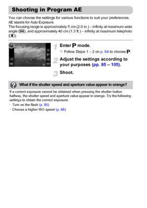 Page 84
84
You can choose the settings for various functions to suit your preferences.AE stands for Auto Exposure.The focusing range is approximately 5 cm (2.0 in.) – infinity at maximum wide 
angle (j), and approximately 40 cm (1.3 ft.) – infinity at maximum telephoto 
( i ).
Enter  G mode.
zFollow Steps 1 – 2 on  p. 64 to choose  G.
Adjust the settings according to 
your purposes  (pp. 85 – 105) .
Shoot.
Shooting in Program AE
What if the shutter speed and ap erture value appear in orange?
If a correct...