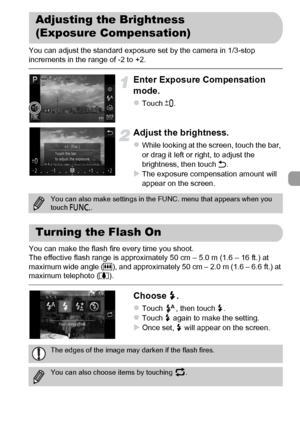 Page 85
85
You can adjust the standard exposure set by the camera in 1/3-stop 
increments in the range of -2 to +2.
Enter Exposure Compensation 
mode.
zTouch #.
Adjust the brightness.
zWhile looking at the screen, touch the bar, 
or drag it left or right, to adjust the 
brightness, then touch  Ú.
XThe exposure compensation amount will 
appear on the screen.
You can make the flash fire every time you shoot.
The effective flash range is approximately 50 cm – 5.0 m (1.6 – 16 ft.) at 
maximum wide angle ( j), and...