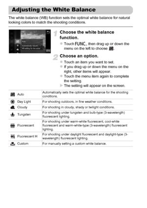 Page 86
86
The white balance (WB) function sets the optimal white balance for natural 
looking colors to match the shooting conditions.
Choose the white balance 
function.
zTouch ø, then drag up or down the 
menu on the left to choose  .
Choose an option.
zTouch an item you want to set.zIf you drag up or down the menu on the 
right, other items will appear.
zTouch the menu item again to complete 
the setting.
XThe setting will appear on the screen.
Adjusting the White Balance
Auto Automatically sets the optimal...